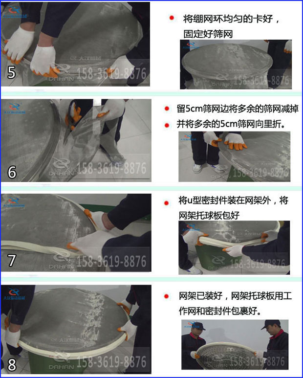 第五步：將旋振篩繃網(wǎng)環(huán)均勻的卡好固定好篩網(wǎng)第六步：留5cm篩網(wǎng)邊將多余的篩網(wǎng)減掉，并將多余的5cm篩網(wǎng)向里折第七步：將u型密封件裝在網(wǎng)架外，將網(wǎng)架托球板包好第八步：網(wǎng)架已裝好，網(wǎng)架托球板用工作網(wǎng)和密封件包裹好。