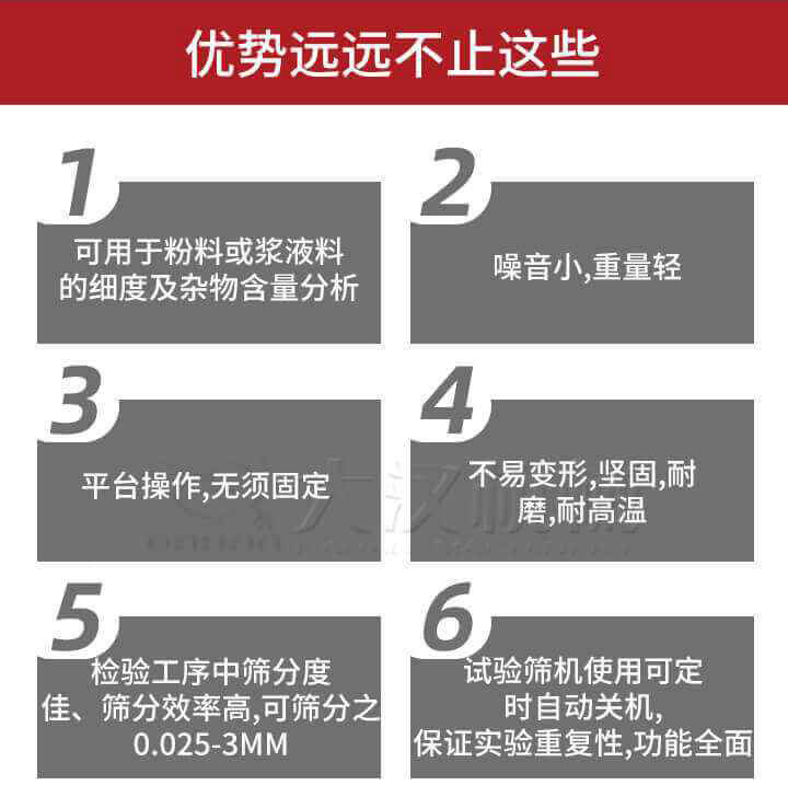 試驗(yàn)篩優(yōu)勢(shì)：1，可用于粉料或漿液料的細(xì)度及雜物含量分析。2，噪音小，重量輕。3，平臺(tái)操作，無須固定。4，不易變形，堅(jiān)固，耐磨，耐高溫。5，檢驗(yàn)工序中篩分度佳，篩分效率高，可篩分之0.025-3MM6，試驗(yàn)篩機(jī)使用可定時(shí)自動(dòng)關(guān)機(jī)保證實(shí)驗(yàn)重復(fù)性，功能全面。